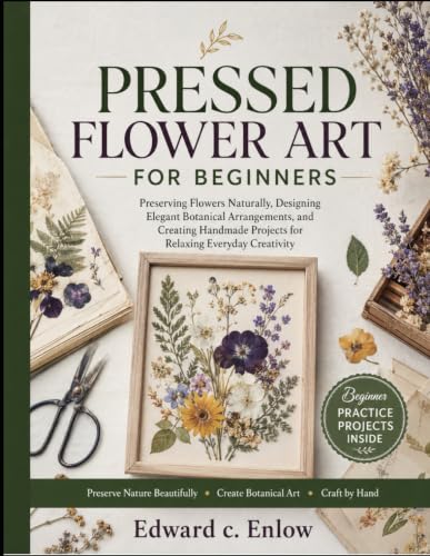 PRESSED FLOWER ART FOR BEGINNERS: Preserving Flowers Naturally, Designing Elegant Botanical Arrangements, and Creating Handmade Projects for Relaxing Everyday Creativity